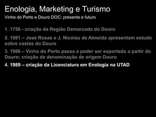 Enologia, Marketing e TurismoVinho do Porto e Douro DOC: presente e futuro1. 1756 - criação da Região Demarcada do Douro2. 1981 – José Rosas e J. Nicolau de Almeida apresentam estudo sobre castas do Douro3. 1986 – Vinho do Porto passa a poder ser exportado a partir do Douro; criação da denominação de origem Douro4. 1989 – criação da Licenciatura em Enologia na UTAD