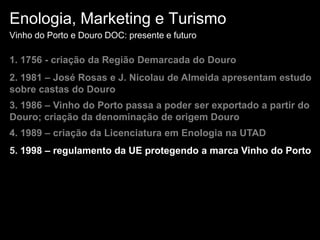 Enologia, Marketing e TurismoVinho do Porto e Douro DOC: presente e futuro1. 1756 - criação da Região Demarcada do Douro2. 1981 – José Rosas e J. Nicolau de Almeida apresentam estudo sobre castas do Douro3. 1986 – Vinho do Porto passa a poder ser exportado a partir do Douro; criação da denominação de origem Douro4. 1989 – criação da Licenciatura em Enologia na UTAD5. 1998 – regulamento da UE protegendo a marca Vinho do Porto