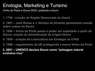 Enologia, Marketing e TurismoVinho do Porto e Douro DOC: presente e futuro1. 1756 - criação da Região Demarcada do Douro2. 1981 – José Rosas e J. Nicolau de Almeida apresentam estudo sobre castas do Douro3. 1986 – Vinho do Porto passa a poder ser exportado a partir do Douro; criação da denominação de origem Douro4. 1989 – criação da Licenciatura em Enologia na UTAD5. 1998 – regulamento da UE protegendo a marca Vinho do Porto6. 2001 – UNESCO declara Douro como “paisagem natural evolutiva viva”