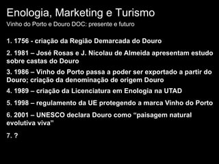 Enologia, Marketing e TurismoVinho do Porto e Douro DOC: presente e futuro1. 1756 - criação da Região Demarcada do Douro2. 1981 – José Rosas e J. Nicolau de Almeida apresentam estudo sobre castas do Douro3. 1986 – Vinho do Porto passa a poder ser exportado a partir do Douro; criação da denominação de origem Douro4. 1989 – criação da Licenciatura em Enologia na UTAD5. 1998 – regulamento da UE protegendo a marca Vinho do Porto6. 2001 – UNESCO declara Douro como “paisagem natural evolutiva viva”7. ? 