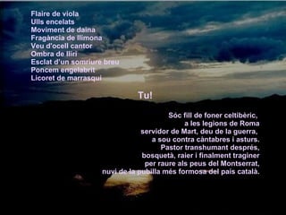 Flaire de viola  Ulls encelats  Moviment de daina  Fragància de llimona  Veu d'ocell cantor  Ombra de lliri  Esclat d’un somriure breu  Poncem engelabrit  Licoret de marrasquí Tu! Sóc fill de foner celtibèric,  a les legions de Roma servidor de Mart, deu de la guerra,  a sou contra càntabres i asturs. Pastor transhumant després, bosquetà, raier i finalment traginer per raure als peus del Montserrat, nuvi de la pubilla més formosa del país català. 