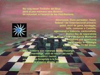 No vaig ésser Timbaler del Bruc però al pas marxava vers Moscou  de voluntari, a l'exercit de les Vint Nacions. Afrancesat, lliure pensador, maçó, federal i de l'Internacional primera. pótol, mort de gana, bordegàs, taifa, comuner a Castella, agermanat a València, cantonalista, llueixo llaç de separatista en la Nova Icaria d'en Narcís Monturiol i tot escoltant una americana se'm menja la nostàlgia en la Cuba criolla del dinou. Vida i història són viaranys de mestissatge i en tal maridatge, unió és noció i és nació i força per prevaldrà i reeixir, ara que som foragitats a la foscor, esperant la propera albada, sempre. 