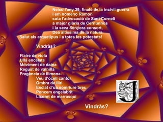 Neixo l'any 39, finals de la incivil guerra i em nomeno Ramon sota l'advocació de Sant Corneli a major glòria de Cernunnos i la seva Senyora consort, Dea altíssima de la natura. Salut als arquetipus i a totes les potestats! Vindràs? Flaire de viola  Ulls encelats  Moviment de daina  Regust de vainilla  Fragància de llimona  Veu d'ocell cantor  Ombra de lliri  Esclat d’un somriure breu  Poncem engelabrit  Licoret de marrasquí Vindràs? 