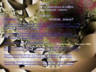Vindràs? No em deixis tenyit de soledat  faltat d’objecte i objectiu Vindràs? Vindràs, Joana? REFERENCIES Alfaranja : Zona geogràfica més enllà del riu Ebre, situada al nord-  est de l'Andalús, ben a la vora dels contraforts pirinencs, on hom suposa fou el bressol de Catalunya (F. Soldevila) La Canadenca : Referent al conflicte social esdevingut a la ciutat de Barcelona (1919) que comportà l'establiment de la jornada de vuit hores (Homenatge a S. Seguí, Noi del Sucre) Martínez : (Ez) Sufix got per a dir (Fill de....) Martínez : Martín (Apel·latiu llatí que literalment vol dir Servidor de Mart) A les legions romanes, guerrer mercenari al servei del senyor que més paga Contalles diverses del meu avi Ramon de la nissaga de can Llàtzer d'Esparreguera. Extret del petit l’anècdotari real  de la meva família.  Cernunnos : Divinitat silvana d’origen protohistòric, pròpia dels cultes pagans d'Europa (Posteriorment, fou l’infamat Banyut dels cristians) Ramon Martínez i Travessa (1966) 