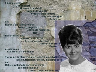 Flaire de viola  Ulls encelats  Moviment de daina  Regust de vainilla  Fragància de llimona  Veu d'ocell cantor  Ombra de lliri  Esclat d’un somriure breu  Poncem engelabrit  Licoret de marrasquí TU! Esmorteix ta veu  i aferma’m fort la mà  Gronxa'm els fervors  i tanca't ben closa  Crea el precís encís  que em duu a l'insomni Trenquen, brillen, trenquen, el sol i les estrelles  Brillen, trenquen, brillen, les estrelles i el sol Celistia relliscada damunt el mirall  calc dels teus ulls  com un orient de perla sobre la nit,  la negror, bruna de tants naufragis 