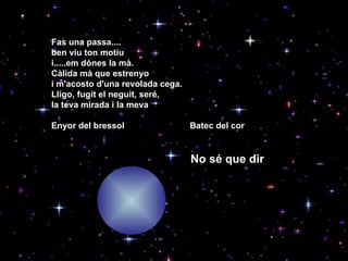 Fas una passa.... ben viu ton motiu i.....em dónes la mà. Càlida mà que estrenyo i m'acosto d'una revolada cega.  Lligo, fugit el neguit, seré, la teva mirada i la meva Enyor del bressol   Batec del cor No sé que dir 