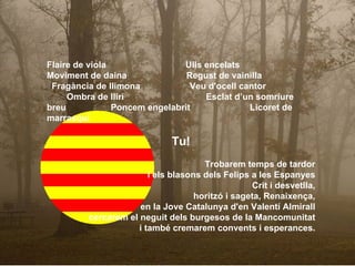 Flaire de viola  Ulls encelats  Moviment de daina  Regust de vainilla  Fragància de llimona  Veu d'ocell cantor  Ombra de lliri  Esclat d’un somriure breu  Poncem engelabrit  Licoret de marrasquí Tu! Trobarem temps de tardor i els blasons dels Felips a les Espanyes Crit i desvetlla, horitzó i sageta, Renaixença, en la Jove Catalunya d'en Valentí Almirall cercarem el neguit dels burgesos de la Mancomunitat i també cremarem convents i esperances. 