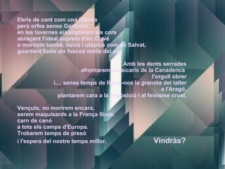 Ebris de cant com una Irlanda però orfes sense Garibaldi, en les tavernes eixamplarem els cors abraçant l'ideal suprem d'en Clavé o morirem també, tísics i utòpics com en Salvat, guardant fusta als foscos molls del cel. Amb les dents serrades afrontarem als sicaris de la Canadenca  l'orgull obrer i.... sense temps de llevar-nos la granota del taller a l'Aragó, plantarem cara a la imposició i al feixisme cruel. Vençuts, no morirem encara, serem maquisards a la França lliure, carn de canó a tots els camps d'Europa. Trobarem temps de presó i l'espera del nostre temps millor.  Vindràs? 