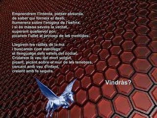 Emprendrem l'intenta, potser absurda, de saber qui forneix el destí, llumenera sobre l'enigma de l’esfinx, i si és massa severa la veritat, superant qualsevol por, picarem l'ullet al príncep de les mentides. Llegirem les ratlles de la mà i buscarem com astròlegs el llenguatge dels estels del zodíac. Cridarem la veu del mort volgut, picant, picant sobre el mur de les tenebres,  cercant amb veu d'infant, creient amb fe segura. Vindràs? 