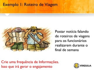 Exemplo 1: Roteiro de Viagem

Postar notícia falando
de roteiros de viagens
para os funcionários
realizarem durante o
final de semana
Crie uma frequência de Informações.
Isso que irá gerar o engajamento

 