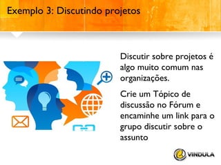 Exemplo 3: Discutindo projetos

Discutir sobre projetos é
algo muito comum nas
organizações.
Crie um Tópico de
discussão no Fórum e
encaminhe um link para o
grupo discutir sobre o
assunto

 