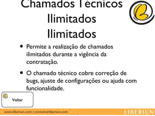 Chamados Técnicos
        Ilimitados
        Ilimitados
    • Permite a realização de chamados
         ilimitados durante a vigência da
         contratação.
    • O chamado técnico cobre correção de
         bugs, ajuste de configurações ou ajuda com
         funcionalidade.
Voltar
 