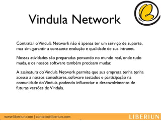 Vindula Network
Contratar o Vindula Network não é apenas ter um serviço de suporte,
mas sim, garantir a constante evolução e qualidade de sua intranet.

Nossas atividades são preparadas pensando no mundo real, onde tudo
muda, e os nossos software também precisam mudar.

A assinatura do Vindula Network permite que sua empresa tenha tenha
acesso a nossos consultores, software testados e participação na
comunidade do Vindula, podendo influenciar o desenvolvimento de
futuras versões do Vindula.
 