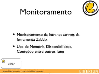Monitoramento

    • Monitoramento da Intranet através da
         ferramenta Zabbix
    • Uso de Memória, Disponibilidade,
         Conteúdo entre outros itens

Voltar
 