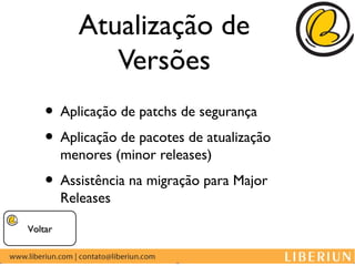Atualização de
              Versões
    • Aplicação de patchs de segurança
    • Aplicação de pacotes de atualização
         menores (minor releases)
    • Assistência na migração para Major
         Releases

Voltar
 