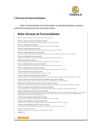  
7.Ativação	
  de	
  funcionalidades	
  
	
  
	
   Todas	
  as	
  funcionalidades	
  do	
  Vindula	
  podem	
  ser	
  ativadas/desligadas	
  a	
  qualquer	
  
momento	
  através	
  do	
  painel	
  de	
  controle	
  do	
  Vindula.	
  
	
  
 