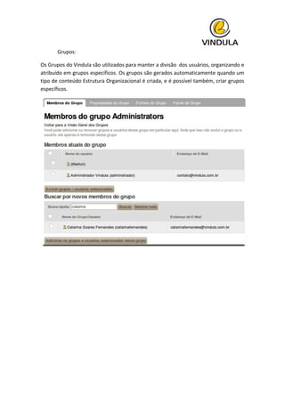  
	
   Grupos:	
  
Os	
  Grupos	
  do	
  Vindula	
  são	
  utilizados	
  para	
  manter	
  a	
  divisão	
  	
  dos	
  usuários,	
  organizando	
  e	
  
atribuído	
  em	
  grupos	
  específicos.	
  Os	
  grupos	
  são	
  gerados	
  automaticamente	
  quando	
  um	
  
tipo	
  de	
  conteúdo	
  Estrutura	
  Organizacional	
  é	
  criada,	
  e	
  é	
  possível	
  também,	
  criar	
  grupos	
  
específicos.	
  
	
  
	
  
	
   	
  
 