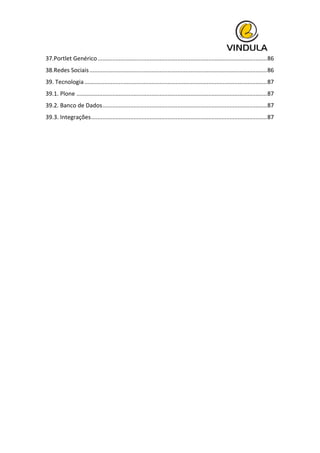  
37.Portlet	
  Genérico	
  ........................................................................................................	
  86	
  
38.Redes	
  Sociais	
  .............................................................................................................	
  86	
  
39.	
  Tecnologia	
  ................................................................................................................	
  87	
  
39.1.	
  Plone	
  .....................................................................................................................	
  87	
  
39.2.	
  Banco	
  de	
  Dados	
  .....................................................................................................	
  87	
  
39.3.	
  Integrações	
  ............................................................................................................	
  87	
  
	
  
	
   	
  
 