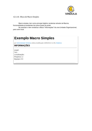  
12.1.10.	
  	
  Bloco	
  de	
  Macro	
  Simples	
  
	
  
	
   Macro simples, tem como principal objetivo renderizar através de Macros,
funcionalidades já existentes de outros locais do portal.
No exemplo o item renderiza o Bloco “Informações” de uma Unidade Organizacional,
para outro local.
 