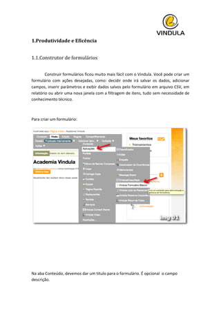  
1.Produtividade	
  e	
  Eficência	
  
	
  
1.1.Construtor	
  de	
  formulários	
  
	
   	
  
	
   Construir	
  formulários	
  ficou	
  muito	
  mais	
  fácil	
  com	
  o	
  Vindula.	
  Você	
  pode	
  criar	
  um	
  
formulário	
   com	
   ações	
   desejadas,	
   como:	
   decidir	
   onde	
   irá	
   salvar	
   os	
   dados,	
   adicionar	
  
campos,	
  inserir	
  parâmetros	
  e	
  exibir	
  dados	
  salvos	
  pelo	
  formulário	
  em	
  arquivo	
  CSV,	
  em	
  
relatório	
  ou	
  abrir	
  uma	
  nova	
  janela	
  com	
  a	
  filtragem	
  de	
  itens,	
  tudo	
  sem	
  necessidade	
  de	
  
conhecimento	
  técnico.	
  
	
  
Para	
  criar	
  um	
  formulário:	
  
	
  
	
  
	
  	
  
	
  
	
  
Na	
  aba	
  Conteúdo,	
  devemos	
  dar	
  um	
  titulo	
  para	
  o	
  formulário.	
  É	
  opcional	
  	
  o	
  campo	
  
descrição.	
  
 