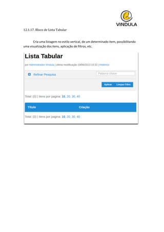  
12.1.17.	
  Bloco	
  de	
  Lista	
  Tabular	
  
	
  
	
   Cria	
  uma	
  listagem	
  no	
  estilo	
  vertical,	
  de	
  um	
  determinado	
  item,	
  possibilitando	
  
uma	
  visualização	
  dos	
  itens,	
  aplicação	
  de	
  filtros,	
  etc.	
  
	
  
	
   	
  
 