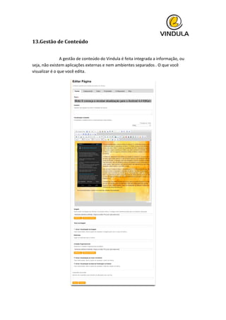  
13.Gestão	
  de	
  Conteúdo	
  
	
   	
  
	
   	
   A	
  gestão	
  de	
  conteúdo	
  do	
  Vindula	
  é	
  feita	
  integrada	
  a	
  informação,	
  ou	
  
seja,	
  não	
  existem	
  aplicações	
  externas	
  e	
  nem	
  ambientes	
  separados	
  .	
  O	
  que	
  você	
  
visualizar	
  é	
  o	
  que	
  você	
  edita.	
  
	
  
 