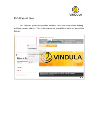  
13.3.	
  Drag	
  and	
  Drop	
  
	
  
	
   Para	
  facilitar	
  a	
  gestão	
  do	
  conteúdo,	
  o	
  Vindula	
  conta	
  com	
  o	
  mecanismo	
  de	
  Drag	
  
and	
  Drop	
  (Arrasta	
  e	
  Larga).	
  	
  Você	
  pode	
  movimentar	
  o	
  seus	
  blocos	
  da	
  forma	
  que	
  melhor	
  
desejar.	
  
	
  
	
   	
  
 