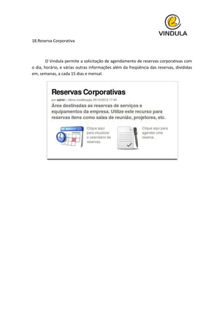  
18.Reserva	
  Corporativa	
  
	
  
	
   O	
  Vindula	
  permite	
  a	
  solicitação	
  de	
  agendamento	
  de	
  reservas	
  corporativas	
  com	
  
o	
  dia,	
  horário,	
  e	
  várias	
  outras	
  informações	
  além	
  da	
  freqüência	
  das	
  reservas,	
  divididas	
  
em,	
  semanas,	
  a	
  cada	
  15	
  dias	
  e	
  mensal.	
  
	
  
	
   	
  
	
   	
  
 