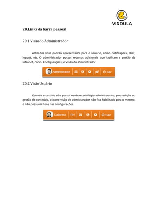  
20.Links	
  da	
  barra	
  pessoal	
  
	
  
20.1.Visão	
  do	
  Administrador	
  
	
  
	
   Além	
  dos	
  links	
  padrão	
  apresentados	
  para	
  o	
  usuário,	
  como	
  notificações,	
  chat,	
  
logout,	
   etc.	
   O	
   administrador	
   possui	
   recursos	
   adicionais	
   que	
   facilitam	
   a	
   gestão	
   da	
  
intranet,	
  como:	
  Configurações,	
  e	
  Visão	
  do	
  administrador.	
  
	
  
20.2.Visão	
  Usuário	
  
	
   	
  
	
   Quando	
  o	
  usuário	
  não	
  possui	
  nenhum	
  privilégio	
  administrativo,	
  para	
  edição	
  ou	
  
gestão	
  de	
  conteúdo,	
  o	
  ícone	
  visão	
  de	
  administrador	
  não	
  fica	
  habilitado	
  para	
  o	
  mesmo,	
  
e	
  não	
  possuem	
  itens	
  nas	
  configurações.	
  
	
  
	
   	
   	
  
	
   	
  
 