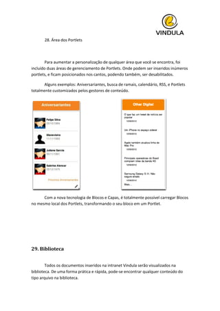  
28.	
  Área	
  dos	
  Portlets
	
  
	
   Para	
  aumentar	
  a	
  personalização	
  de	
  qualquer	
  área	
  que	
  você	
  se	
  encontra,	
  foi	
  
incluído	
  duas	
  áreas	
  de	
  gerenciamento	
  de	
  Portlets.	
  Onde	
  podem	
  ser	
  inseridos	
  inúmeros	
  
portlets,	
  e	
  ficam	
  posicionados	
  nos	
  cantos,	
  podendo	
  também,	
  ser	
  desabilitados.	
  
	
   Alguns	
  exemplos:	
  Aniversariantes,	
  busca	
  de	
  ramais,	
  calendário,	
  RSS,	
  e	
  Portlets	
  
totalmente	
  customizados	
  pelos	
  gestores	
  de	
  conteúdo.	
  
	
  	
  	
  	
  	
  	
  	
  	
  	
  	
  	
  	
  	
  	
  	
  	
  	
  	
  	
  	
  	
  	
  	
  	
  	
  	
  	
  	
  	
  	
  	
  	
  	
  	
  	
  	
  	
  	
   	
  
	
   Com	
  a	
  nova	
  tecnologia	
  de	
  Blocos	
  e	
  Capas,	
  é	
  totalmente	
  possível	
  carregar	
  Blocos	
  
no	
  mesmo	
  local	
  dos	
  Portlets,	
  transformando	
  o	
  seu	
  bloco	
  em	
  um	
  Portlet.	
  
	
  
	
  
	
  
29.	
  Biblioteca	
  
	
   	
  
	
   Todos	
  os	
  documentos	
  inseridos	
  na	
  intranet	
  Vindula	
  serão	
  visualizados	
  na	
  
biblioteca.	
  De	
  uma	
  forma	
  prática	
  e	
  rápida,	
  pode-­‐se	
  encontrar	
  qualquer	
  conteúdo	
  do	
  
tipo	
  arquivo	
  na	
  biblioteca.	
  
 