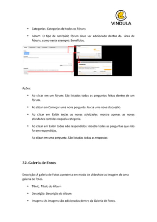  
• Categorias:	
  Categorias	
  de	
  todos	
  os	
  Fóruns	
  
• Fórum:	
   O	
   tipo	
   de	
   conteúdo	
   fórum	
   deve	
   ser	
   adicionado	
   dentro	
   da	
   	
   área	
   de	
  
Fóruns,	
  como	
  neste	
  exemplo:	
  Benefícios.	
  
	
  
	
  
Ações:	
  
• Ao	
  clicar	
  em	
  um	
  fórum:	
  São	
  listados	
  todas	
  as	
  perguntas	
  feitas	
  dentro	
  de	
  um	
  
fórum.	
  
• Ao	
  clicar	
  em	
  Começar	
  uma	
  nova	
  pergunta:	
  Inicia	
  uma	
  nova	
  discussão.	
  
• Ao	
   clicar	
   em	
   Exibir	
   todas	
   as	
   novas	
   atividades:	
   mostra	
   apenas	
   as	
   novas	
  
atividades	
  contidas	
  naquela	
  categoria.	
  
• Ao	
  clicar	
  em	
  Exibir	
  todos	
  não	
  respondidos:	
  mostra	
  todas	
  as	
  perguntas	
  que	
  não	
  
foram	
  respondidas.	
  
Ao	
  clicar	
  em	
  uma	
  pergunta:	
  São	
  listadas	
  todas	
  as	
  respostas	
  
	
  
	
  
32.	
  Galeria	
  de	
  Fotos	
  
	
  
Descrição:	
  A	
  galeria	
  de	
  Fotos	
  apresenta	
  em	
  modo	
  de	
  slideshow	
  as	
  imagens	
  de	
  uma	
  
galeria	
  de	
  fotos.	
  
• Título:	
  Título	
  do	
  Álbum	
  
• Descrição:	
  Descrição	
  do	
  Álbum	
  
• Imagens:	
  As	
  imagens	
  são	
  adicionadas	
  dentro	
  da	
  Galeria	
  de	
  Fotos.	
  
 