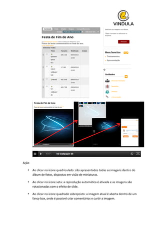  
	
  
	
  
	
  
Ação	
  
• Ao	
  clicar	
  no	
  ícone	
  quadriculado:	
  são	
  apresentados	
  todas	
  as	
  imagens	
  dentro	
  do	
  
álbum	
  de	
  fotos,	
  dispostas	
  em	
  visão	
  de	
  miniaturas.	
  
• Ao	
  clicar	
  no	
  ícone	
  seta:	
  a	
  reprodução	
  automática	
  é	
  ativada	
  e	
  as	
  imagens	
  são	
  
rotacionadas	
  com	
  o	
  efeito	
  de	
  slide.	
  
• Ao	
  clicar	
  no	
  ícone	
  quadrado	
  sobreposto:	
  a	
  imagem	
  atual	
  é	
  aberta	
  dentro	
  de	
  um	
  
fancy	
  box,	
  onde	
  é	
  possível	
  criar	
  comentários	
  e	
  curtir	
  a	
  imagem.	
  
 