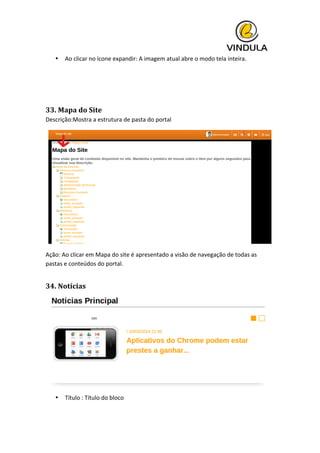  
• Ao	
  clicar	
  no	
  ícone	
  expandir:	
  A	
  imagem	
  atual	
  abre	
  o	
  modo	
  tela	
  inteira.	
  
	
  
	
  
33.	
  Mapa	
  do	
  Site	
  
Descrição:Mostra	
  a	
  estrutura	
  de	
  pasta	
  do	
  portal	
  
	
  
Ação:	
  Ao	
  clicar	
  em	
  Mapa	
  do	
  site	
  é	
  apresentado	
  a	
  visão	
  de	
  navegação	
  de	
  todas	
  as	
  
pastas	
  e	
  conteúdos	
  do	
  portal.	
  
34.	
  Notícias	
  
	
  
• Título	
  :	
  Título	
  do	
  bloco	
  
 