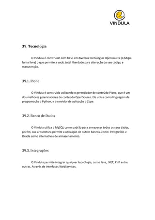  
	
  
	
  
39.	
  Tecnologia	
  
	
  
	
   O	
  Vindula	
  é	
  construído	
  com	
  base	
  em	
  diversas	
  tecnologias	
  OpenSource	
  (Código-­‐
fonte	
  livre)	
  o	
  que	
  permite	
  a	
  você,	
  total	
  liberdade	
  para	
  alteração	
  do	
  seu	
  código	
  e	
  
manutenção.	
  
	
  
39.1.	
  Plone	
  
	
  
	
   O	
  Vindula	
  é	
  construído	
  utilizando	
  o	
  gerenciador	
  de	
  conteúdo	
  Plone,	
  que	
  é	
  um	
  
dos	
  melhores	
  gerenciadores	
  de	
  conteúdo	
  OpenSource.	
  Ele	
  utliza	
  como	
  linguagem	
  de	
  
programação	
  o	
  Python,	
  e	
  o	
  servidor	
  de	
  aplicação	
  o	
  Zope.	
  
	
  
39.2.	
  Banco	
  de	
  Dados	
  
	
  
	
   O	
  Vindula	
  utiliza	
  o	
  MySQL	
  como	
  padrão	
  para	
  armazenar	
  todos	
  os	
  seus	
  dados,	
  
porém,	
  sua	
  arquitetura	
  permite	
  a	
  utilização	
  de	
  outros	
  bancos,	
  como:	
  PostgreSQL	
  e	
  
Oracle	
  como	
  alternativas	
  de	
  armazenamento.	
  
	
  
39.3.	
  Integrações	
  
	
  
	
   O	
  Vindula	
  permite	
  integrar	
  qualquer	
  tecnologia,	
  como	
  Java,	
  .NET,	
  PHP	
  entre	
  
outras.	
  Através	
  de	
  interfaces	
  WebServices.	
  
	
  
 