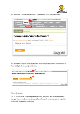  
Na	
  aba	
  Visão,	
  é	
  exibido	
  o	
  formulário	
  e	
  aonde	
  é	
  feito	
  o	
  seu	
  preenchimento.	
  
	
  
	
  
Na	
  aba	
  Editar	
  Campos,	
  pode-­‐se	
  adicionar	
  diversos	
  tipos	
  de	
  campos	
  ao	
  formulário	
  e,	
  
fazer	
  a	
  edição	
  de	
  campos	
  já	
  existentes.	
  
	
  
	
  
Nome	
  do	
  campo:	
  
Ao	
  	
  se	
  adicionar	
  um	
  novo	
  campo	
  no	
  formulário,	
  	
  devemos	
  	
  dar	
  um	
  nome	
  ao	
  novo	
  
campo.	
  Esse	
  nome	
  deverá	
  ser	
  único	
  no	
  formulário,	
  não	
  conter	
  caracteres	
  especiais	
  
(!@#$%ˆ&*)	
  e	
  espaços	
  em	
  branco.	
  
 