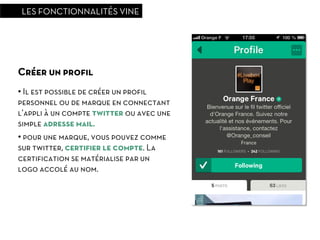 LES FONCTIONNALITÉS VINE




Créer un proﬁl
•  Il est possible de créer un proﬁl
personnel ou de marque en connectant
l’appli à un compte twitter ou avec une
simple adresse mail.
•  pour une marque, vous pouvez comme
sur twitter, certiﬁer le compte. La
certiﬁcation se matérialise par un
logo accolé au nom.
 