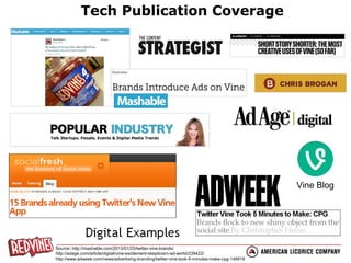 Tech Publication Coverage

Vine Blog

Source: http://mashable.com/2013/01/25/twitter-vine-brands/
http://adage.com/article/digital/vine-excitement-skepticism-ad-world/239422/
http://www.adweek.com/news/advertising-branding/twitter-vine-took-5-minutes-make-cpg-146818

 