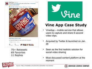 Vine App Case Study
• VineApp – mobile service that allows
users to capture and share 6 second
video clips.
• Acquired by Twitter & launched on Jan.
28
75+ Retweets
69 Favorites
11 Replies

• Seen as the first realistic solution for
social video sharing
• Most discussed content platform at the
moment

Source: http://mashable.com/2013/01/25/twitter-vine-brands/

 