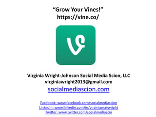 “Grow Your Vines!”
https://vine.co/
Virginia Wright-Johnson Social Media Scion, LLC
virginiawright2013@gmail.com
socialmediascion.com
Facebook: www.facebook.com/socialmediascion
LinkedIn: www.linkedin.com/in/virginiamaywright
Twitter: www.twitter.com/socialmediascio
 