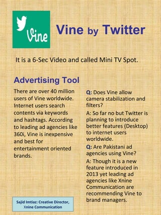 Vine by Twitter
It is a 6-Sec Video and called Mini TV Spot.
Advertising Tool
There are over 40 million
users of Vine worldwide.
Internet users search
contents via keywords
and hashtags. According
to leading ad agencies like
360i, Vine is inexpensive
and best for
entertainment oriented
brands.
Q: Does Vine allow
camera stabilization and
filters?
A: So far no but Twitter is
planning to introduce
better features (Desktop)
to internet users
worldwide.
Q: Are Pakistani ad
agencies using Vine?
A: Though it is a new
feature introduced in
2013 yet leading ad
agencies like Xnine
Communication are
recommending Vine to
brand managers.Sajid Imtiaz: Creative Director,
Xnine Communication
 
