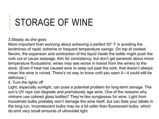 STORAGE OF WINE
3.Steady as she goes
More important than worrying about achieving a perfect 55° F is avoiding the
landmines of rapid, extreme or frequent temperature swings. On top of cooked
flavors, the expansion and contraction of the liquid inside the bottle might push the
cork out or cause seepage. Aim for consistency, but don’t get paranoid about minor
temperature fluctuations; wines may see worse in transit from the winery to the
store. (Even if heat has caused wine to seep out past the cork, that doesn’t always
mean the wine is ruined. There’s no way to know until you open it—it could still be
delicious.)
4. Turn the lights off
Light, especially sunlight, can pose a potential problem for long-term storage. The
sun’s UV rays can degrade and prematurely age wine. One of the reasons why
vintners use colored glass bottles? They’re like sunglasses for wine. Light from
household bulbs probably won’t damage the wine itself, but can fade your labels in
the long run. Incandescent bulbs may be a bit safer than fluorescent bulbs, which
do emit very small amounts of ultraviolet light
 