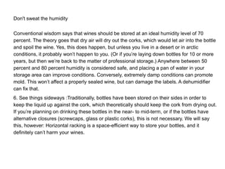 Don't sweat the humidity
Conventional wisdom says that wines should be stored at an ideal humidity level of 70
percent. The theory goes that dry air will dry out the corks, which would let air into the bottle
and spoil the wine. Yes, this does happen, but unless you live in a desert or in arctic
conditions, it probably won’t happen to you. (Or if you’re laying down bottles for 10 or more
years, but then we’re back to the matter of professional storage.) Anywhere between 50
percent and 80 percent humidity is considered safe, and placing a pan of water in your
storage area can improve conditions. Conversely, extremely damp conditions can promote
mold. This won’t affect a properly sealed wine, but can damage the labels. A dehumidifier
can fix that.
6. See things sideways :Traditionally, bottles have been stored on their sides in order to
keep the liquid up against the cork, which theoretically should keep the cork from drying out.
If you’re planning on drinking these bottles in the near- to mid-term, or if the bottles have
alternative closures (screwcaps, glass or plastic corks), this is not necessary. We will say
this, however: Horizontal racking is a space-efficient way to store your bottles, and it
definitely can’t harm your wines.
 