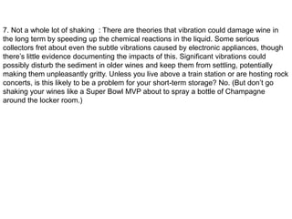7. Not a whole lot of shaking : There are theories that vibration could damage wine in
the long term by speeding up the chemical reactions in the liquid. Some serious
collectors fret about even the subtle vibrations caused by electronic appliances, though
there’s little evidence documenting the impacts of this. Significant vibrations could
possibly disturb the sediment in older wines and keep them from settling, potentially
making them unpleasantly gritty. Unless you live above a train station or are hosting rock
concerts, is this likely to be a problem for your short-term storage? No. (But don’t go
shaking your wines like a Super Bowl MVP about to spray a bottle of Champagne
around the locker room.)
 