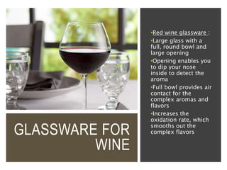 GLASSWARE FOR
WINE
•Red wine glassware :
•Large glass with a
full, round bowl and
large opening
•Opening enables you
to dip your nose
inside to detect the
aroma
•Full bowl provides air
contact for the
complex aromas and
flavors
•Increases the
oxidation rate, which
smooths out the
complex flavors
 
