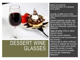DESSERT WINE
GLASSES
Below are typical
characteristics of a dessert
wine glass:
Usually smaller due to the
high alcohol content of dessert
wines.
Dessert glasses usually also
direct wine to the back to the
tip and back of the mouth to
allow for adequate sweetness
detection
Type of wine: Port or other
dessert wines
Narrow mouth reduces
evaporation and concentrates
the aromas
Tall enough to allow sufficient
swirling to release the aromas
Designed to lead wine slowly
down the center of mouth
towards the back to enable
just enough sweetness
detection
 