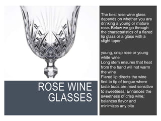 ROSE WINE
GLASSES
The best rose wine glass
depends on whether you are
drinking a young or mature
rose. Below we go through
the characteristics of a flared
lip glass or a glass with a
slight taper.
young, crisp rose or young
white wine
Long stem ensures that heat
from the hand will not warm
the wine
Flared lip directs the wine
first to tip of tongue where
taste buds are most sensitive
to sweetness. Enhances the
sweetness of crisp wine;
balances flavor and
minimizes any bite
 