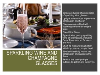 SPARKLING WINE AND
CHAMPAGNE
GLASSES
Below are typical characteristics
of sparkling wine glasses:
Upright, narrow bowl to preserve
carbonation and flavor
Flute wine glass filled with
sparkling wine on an elegant
table
Flute Wine Glass
Type of wine: young sparkling
wine or champagne, including
Cava, Franciacorta, Prosecco,
and Asti
Short- to medium-length stem
with long, narrow, upright bowl
Bowl successfully retains the
carbonation and captures the
flavor
Bead at the base prompts
bubbles to gather and quickly ris
 