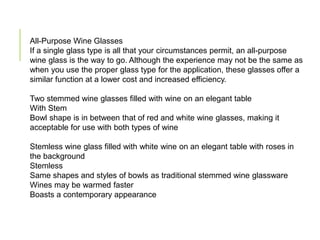 All-Purpose Wine Glasses
If a single glass type is all that your circumstances permit, an all-purpose
wine glass is the way to go. Although the experience may not be the same as
when you use the proper glass type for the application, these glasses offer a
similar function at a lower cost and increased efficiency.
Two stemmed wine glasses filled with wine on an elegant table
With Stem
Bowl shape is in between that of red and white wine glasses, making it
acceptable for use with both types of wine
Stemless wine glass filled with white wine on an elegant table with roses in
the background
Stemless
Same shapes and styles of bowls as traditional stemmed wine glassware
Wines may be warmed faster
Boasts a contemporary appearance
 