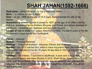 SHAH JAHAN(1592-1666)
Real name - named Khurram by his grandfather Akbar.
Born – in Lahore on Jan.5,1592
Died – 22 jan, 1666 at the age of 74 in Agra. Buried beside his wife in Taj
Mahal.
Accession to power - Came to power in 1627 at the age of 35 after a bloody
civil war, assassinating his brothers Khusrau and Parwiz and others desirous of
the throne – including two nephews and two male cousins.
Length of rule in India – 31 years, from1627 to1658. The last 8 years of his life
imprisoned in Agra fort by son Aurangzeb.
Father – Jahangir
Mother – Princess Manmati
Siblings – Three half-brothers - Khusrau, Parwiz and Shahriyar
Married – Inn 1612 married Nur Jahan’s niece Arjumand Bano [Mumtaz Mahal]
a Shia wife– devoted to her for 19 years till she died in 1631, giving birth to
the14th child.
Children – 14 children. 7 survived to adulthood. 4 sons and 3 daughters.
Among sons eldest was Dara Shukoh b 1615, Shah Shuja, Aurangzeb b Oct 23
1618, and Murad Baksh. The eldest Dara, was an aesthete who followed the
religious eclecticism of Akbar and Jahangir. Daughters Jahanara, Roshanara
and Gauharara. ..

 