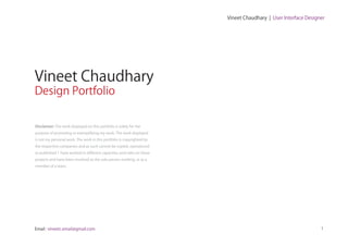 Vineet Chaudhary | User Interface Designer




Vineet Chaudhary
Design Portfolio

Disclaimer: The work displayed on this portfolio is solely for the
purpose of promoting or exemplifying my work. The work displayed
is not my personal work. The work in this portfolio is copyrighted by
the respective companies and as such cannot be copied, reproduced
or published. I have worked in different capacities and roles on these
projects and have been involved as the sole person working, or as a
member of a team.




Email : vineetc.email@gmail.com                                                                                  1
 